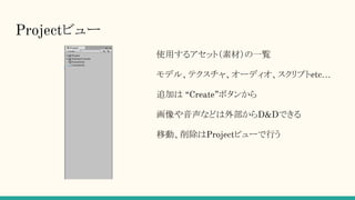 Projectビュー
使用するアセット（素材）の一覧
モデル、テクスチャ、オーディオ、スクリプトetc…
追加は “Create”ボタンから
画像や音声などは外部からD&Dできる
移動、削除はProjectビューで行う
 