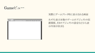 Gameビュー
実際にゲームプレイ時に表示される画面
カメラと表示対象のゲームオブジェクトの位
置関係、UIオブジェクトの設定などから表
示内容が決まる
 