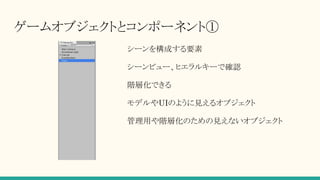 ゲームオブジェクトとコンポーネント①
シーンを構成する要素
シーンビュー、ヒエラルキーで確認
階層化できる
モデルやUIのように見えるオブジェクト
管理用や階層化のための見えないオブジェクト
 