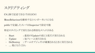 スクリプティング
C#/JSで記述できる（今回はC#）
MonoBehaviourを継承するとコンポーネントになる
publicで定義したメンバはInspectorで設定可能
特定のタイミングで実行される特別なメソッドがある
- Start : 最初のUpdateの前に１度だけ実行される
- Update : 毎フレーム実行される
- OnDestroy : ゲームオブジェクトが破棄されるときに実行される
- … 他にもたくさん
 