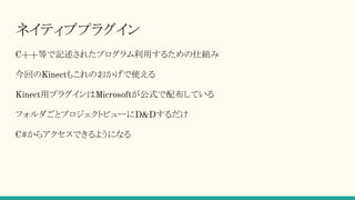 ネイティブプラグイン
C++等で記述されたプログラム利用するための仕組み
今回のKinectもこれのおかげで使える
Kinect用プラグインはMicrosoftが公式で配布している
フォルダごとプロジェクトビューにD&Dするだけ
C#からアクセスできるようになる
 