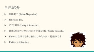 自己紹介
➢ 長峰慶三 (Keizo Nagamine)
➢ Jollystics Inc.
➢ アプリ開発など（Unity / Xamarin）
➢ 勉強会とかハッカソンとか好き（FMCN / Unity Fukuoka）
➢ Twitter : @KzoNag
 