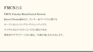 FMCNとは
FMCN：Fukuoka MotionControl Network
KinectやOculusRiftなど、センサー＆デバイスに関する
オープンなエンジニアリングコミュニティです。
デジタルなものづくり・ことづくりに関心のある
開発者やデザイナーと共に創る、「共創の場」を生み出します。
 