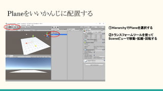 Planeをいいかんじに配置する
①HierarchyでPlaneを選択する
②トランスフォームツールを使って
Sceneビューで移動・拡縮・回転する
 