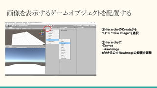 画像を表示するゲームオブジェクトを配置する
①HierarchyのCreateから
“UI” > “Raw Image”を選択
②Hierarchyに
-Canvas
-RawImage
ができるのでRawImageの配置を調整
 