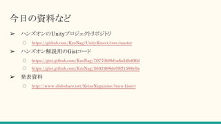 今日の資料など
➢ ハンズオンのUnityプロジェクトリポジトリ
○ https://github.com/KzoNag/UnityKinect/tree/master
➢ ハンズオン解説用のGistコード
○ https://gist.github.com/KzoNag/70770b8bfca8a54bd00d
○ https://gist.github.com/KzoNag/3602488de99ff1586e9a
➢ 発表資料
○ http://www.slideshare.net/KeizoNagamine/fmcn-kinect
 