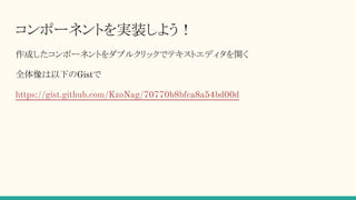 コンポーネントを実装しよう！
作成したコンポーネントをダブルクリックでテキストエディタを開く
全体像は以下のGistで
https://gist.github.com/KzoNag/70770b8bfca8a54bd00d
 