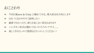 おことわり
➢ 今回はKinect & Unity に触れてみる、導入部分を目的とします
➢ なるべく分かりやすく説明したい
➢ 厳密でなかったり、深く言及しない部分もあります
➢ ハンズオン形式は慣れてないのでゴメンナサイ。。。
➢ 楽しくやりたいので質問などドンドンしてください！
 