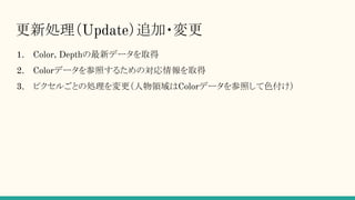 更新処理（Update）追加・変更
1. Color, Depthの最新データを取得
2. Colorデータを参照するための対応情報を取得
3. ピクセルごとの処理を変更（人物領域はColorデータを参照して色付け）
 