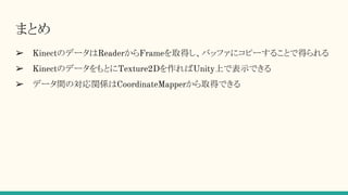 まとめ
➢ KinectのデータはReaderからFrameを取得し、バッファにコピーすることで得られる
➢ KinectのデータをもとにTexture2Dを作ればUnity上で表示できる
➢ データ間の対応関係はCoordinateMapperから取得できる
 