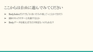 ここからは自由に遊んでみてください
➢ BodyIndexだけでも「かまいたちの夜」ごっことかできそう
➢ 3Dのキャラクターと共演するとか
➢ Bodyデータを使えば当たり判定もつけられる？
 