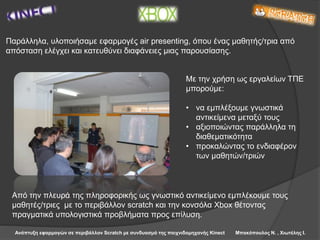 Ανάπτυξη εφαρμογών σε περιβάλλον Scratch με συνδυασμό της παιχνιδομηχανής Kinect Μπακόπουλος Ν. , Χιωτέλης Ι.
Παράλληλα, υλοποιήσαμε εφαρμογές air presenting, όπου ένας μαθητής/τρια από
απόσταση ελέγχει και κατευθύνει διαφάνειες μιας παρουσίασης.
Από την πλευρά της πληροφορικής ως γνωστικό αντικείμενο εμπλέκουμε τους
μαθητές/τριες με το περιβάλλον scratch και την κονσόλα Xbox θέτοντας
πραγματικά υπολογιστικά προβλήματα προς επίλυση.
Με την χρήση ως εργαλείων ΤΠΕ
μπορούμε:
• να εμπλέξουμε γνωστικά
αντικείμενα μεταξύ τους
• αξιοποιώντας παράλληλα τη
διαθεματικότητα
• προκαλώντας το ενδιαφέρον
των μαθητών/τριών
 