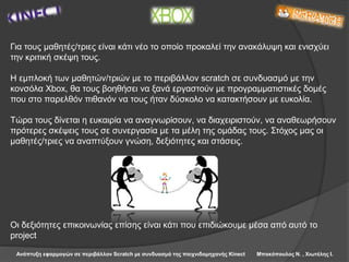 Ανάπτυξη εφαρμογών σε περιβάλλον Scratch με συνδυασμό της παιχνιδομηχανής Kinect Μπακόπουλος Ν. , Χιωτέλης Ι.
Για τους μαθητές/τριες είναι κάτι νέο το οποίο προκαλεί την ανακάλυψη και ενισχύει
την κριτική σκέψη τους.
H εμπλοκή των μαθητών/τριών με το περιβάλλον scratch σε συνδυασμό με την
κονσόλα Xbox, θα τους βοηθήσει να ξανά εργαστούν με προγραμματιστικές δομές
που στο παρελθόν πιθανόν να τους ήταν δύσκολο να κατακτήσουν με ευκολία.
Τώρα τους δίνεται η ευκαιρία να αναγνωρίσουν, να διαχειριστούν, να αναθεωρήσουν
πρότερες σκέψεις τους σε συνεργασία με τα μέλη της ομάδας τους. Στόχος μας οι
μαθητές/τριες να αναπτύξουν γνώση, δεξιότητες και στάσεις.
Οι δεξιότητες επικοινωνίας επίσης είναι κάτι που επιδιώκουμε μέσα από αυτό το
project
 