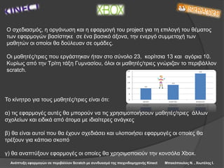 Ανάπτυξη εφαρμογών σε περιβάλλον Scratch με συνδυασμό της παιχνιδομηχανής Kinect Μπακόπουλος Ν. , Χιωτέλης Ι.
Ο σχεδιασμός, η οργάνωση και η εφαρμογή του project για τη επιλογή του θέματος
των εφαρμογών βασίστηκε σε ένα βασικό άξονα, την ενεργό συμμετοχή των
μαθητών οι οποίοι θα δούλευαν σε ομάδες.
Οι μαθητές/τριες που εργάστηκαν ήταν στο σύνολο 23, κορίτσια 13 και αγόρια 10.
Κυρίως από την Τρίτη τάξη Γυμνασίου, όλοι οι μαθητές/τριες γνώριζαν το περιβάλλον
scratch.
Το κίνητρο για τους μαθητές/τριες είναι ότι:
α) τις εφαρμογές αυτές θα μπορούν να τις χρησιμοποιήσουν μαθητές/τριες άλλων
σχολείων και ειδικά από άτομα με ιδιαίτερες ανάγκες
β) θα είναι αυτοί που θα έχουν σχεδιάσει και υλοποιήσει εφαρμογές οι οποίες θα
τρέξουν για κάποιο σκοπό
γ) θα αναπτύξουν εφαρμογές οι οποίες θα χρησιμοποιούν την κονσόλα Xbox.
 