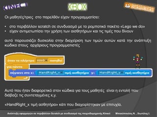 Ανάπτυξη εφαρμογών σε περιβάλλον Scratch με συνδυασμό της παιχνιδομηχανής Kinect Μπακόπουλος Ν. , Χιωτέλης Ι.
Οι μαθητές/τριες στο παρελθόν είχαν προγραμματίσει:
• στο περιβάλλον scratch σε συνδυασμό με το ρομποτικό πακέτο «Lego we do»
• είχαν αντιμετωπίσει την χρήση των αισθητήρων και τις τιμές που δίνουν
αυτό παρουσιάζει δυσκολία στην διαχείριση των τιμών αυτών κατά την ανάπτυξη
κώδικα στους αρχάριους προγραμματιστές
Αυτό που ήταν διαφορετικό στον κώδικα για τους μαθητές είναι η εντολή που
διάβαζε τις συντεταγμένες x,y.
«HandRight_x τιμή ασθητήρα» κάτι που διαχειρίστηκαν με επιτυχία.
 