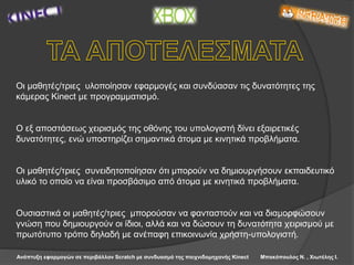 Ανάπτυξη εφαρμογών σε περιβάλλον Scratch με συνδυασμό της παιχνιδομηχανής Kinect Μπακόπουλος Ν. , Χιωτέλης Ι.
Οι μαθητές/τριες υλοποίησαν εφαρμογές και συνδύασαν τις δυνατότητες της
κάμερας Kinect με προγραμματισμό.
Ο εξ αποστάσεως χειρισμός της οθόνης του υπολογιστή δίνει εξαιρετικές
δυνατότητες, ενώ υποστηρίζει σημαντικά άτομα με κινητικά προβλήματα.
Οι μαθητές/τριες συνειδητοποίησαν ότι μπορούν να δημιουργήσουν εκπαιδευτικό
υλικό το οποίο να είναι προσβάσιμο από άτομα με κινητικά προβλήματα.
Ουσιαστικά οι μαθητές/τριες μπορούσαν να φανταστούν και να διαμορφώσουν
γνώση που δημιουργούν οι ίδιοι, αλλά και να δώσουν τη δυνατότητα χειρισμού με
πρωτότυπο τρόπο δηλαδή με ανέπαφη επικοινωνία χρήστη-υπολογιστή.
 