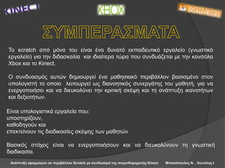 Ανάπτυξη εφαρμογών σε περιβάλλον Scratch με συνδυασμό της παιχνιδομηχανής Kinect Μπακόπουλος Ν. , Χιωτέλης Ι.
Το scratch από μόνο του είναι ένα δυνατό εκπαιδευτικό εργαλείο (γνωστικό
εργαλείο) για την διδασκαλία και ιδιαίτερα τώρα που συνδυάζεται με την κονσόλα
Xbox και το Kinect.
Ο συνδυασμός αυτών δημιουργεί ένα μαθησιακό περιβάλλον βασισμένο στον
υπολογιστή το οποίο λειτουργεί ως διανοητικός συνεργάτης του μαθητή, για να
ενεργοποιήσει και να διευκολύνει την κριτική σκέψη και τη ανάπτυξη ικανοτήτων
και δεξιοτήτων.
Είναι υπολογιστικά εργαλεία που:
υποστηρίζουν,
καθοδηγούν και
επεκτείνουν τις διαδικασίες σκέψης των μαθητών
Βασικός στόχος είναι να ενεργοποιήσουν και να διευκολύνουν τη γνωστική
διαδικασία.
 