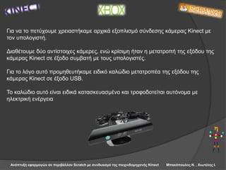 Ανάπτυξη εφαρμογών σε περιβάλλον Scratch με συνδυασμό της παιχνιδομηχανής Kinect Μπακόπουλος Ν. , Χιωτέλης Ι.
Για να το πετύχουμε χρειαστήκαμε αρχικά εξοπλισμό σύνδεσης κάμερας Kinect με
τον υπολογιστή.
Διαθέτουμε δύο αντίστοιχες κάμερες, ενώ κρίσιμη ήταν η μετατροπή της εξόδου της
κάμερας Kinect σε έξοδο συμβατή με τους υπολογιστές.
Για το λόγο αυτό προμηθευτήκαμε ειδικό καλώδιο μετατροπέα της εξόδου της
κάμερας Kinect σε έξοδο USB.
Το καλώδιο αυτό είναι ειδικά κατασκευασμένο και τροφοδοτείται αυτόνομα με
ηλεκτρική ενέργεια
 