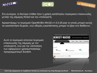 Ανάπτυξη εφαρμογών σε περιβάλλον Scratch με συνδυασμό της παιχνιδομηχανής Kinect Μπακόπουλος Ν. , Χιωτέλης Ι.
Στη συνέχεια, το δεύτερο στάδιο ήταν η χρήση κατάλληλου λογισμικού επικοινωνίας
μεταξύ της κάμερας Kinect και του υπολογιστή.
Χρειαστήκαμε το λογισμικό OpenNI-Bin-Win32-v1.0.0.25.exe το οποίο μπορεί κανείς
να εγκαταστήσει δωρεάν, ενώ οδηγίες εγκατάστασης μπορεί να βρει στο διαδίκτυο.
Αυτό το λογισμικό αποτελεί λογισμικό
επικοινωνίας της κάμερας με τον
υπολογιστή, ενώ για την υλοποίηση
των εφαρμογών χρησιμοποιήσαμε
προγραμματισμό Scratch.
 