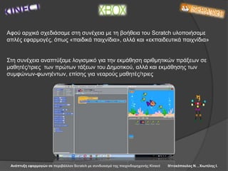 Ανάπτυξη εφαρμογών σε περιβάλλον Scratch με συνδυασμό της παιχνιδομηχανής Kinect Μπακόπουλος Ν. , Χιωτέλης Ι.
Αφού αρχικά σχεδιάσαμε στη συνέχεια με τη βοήθεια του Scratch υλοποιήσαμε
απλές εφαρμογές, όπως «παιδικά παιχνίδια», αλλά και «εκπαιδευτικά παιχνίδια»
Στη συνέχεια αναπτύξαμε λογισμικό για την εκμάθηση αριθμητικών πράξεων σε
μαθητές/τριες των πρώτων τάξεων του Δημοτικού, αλλά και εκμάθησης των
συμφώνων-φωνηέντων, επίσης για νεαρούς μαθητές/τριες
 