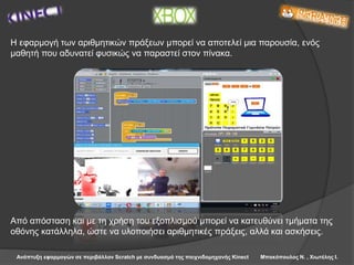 Ανάπτυξη εφαρμογών σε περιβάλλον Scratch με συνδυασμό της παιχνιδομηχανής Kinect Μπακόπουλος Ν. , Χιωτέλης Ι.
Η εφαρμογή των αριθμητικών πράξεων μπορεί να αποτελεί μια παρουσία, ενός
μαθητή που αδυνατεί φυσικώς να παραστεί στον πίνακα.
Από απόσταση και με τη χρήση του εξοπλισμού μπορεί να κατευθύνει τμήματα της
οθόνης κατάλληλα, ώστε να υλοποιήσει αριθμητικές πράξεις, αλλά και ασκήσεις.
 
