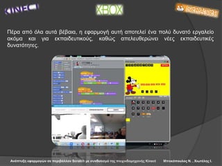 Ανάπτυξη εφαρμογών σε περιβάλλον Scratch με συνδυασμό της παιχνιδομηχανής Kinect Μπακόπουλος Ν. , Χιωτέλης Ι.
Πέρα από όλα αυτά βέβαια, η εφαρμογή αυτή αποτελεί ένα πολύ δυνατό εργαλείο
ακόμα και για εκπαιδευτικούς, καθώς απελευθερώνει νέες εκπαιδευτικές
δυνατότητες.
 