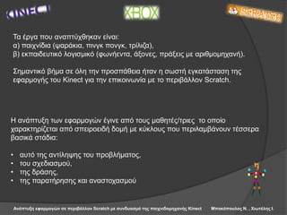 Ανάπτυξη εφαρμογών σε περιβάλλον Scratch με συνδυασμό της παιχνιδομηχανής Kinect Μπακόπουλος Ν. , Χιωτέλης Ι.
Τα έργα που αναπτύχθηκαν είναι:
α) παιχνίδια (ψαράκια, πινγκ πονγκ, τρίλιζα),
β) εκπαιδευτικό λογισμικό (φωνήεντα, άξονες, πράξεις με αριθμομηχανή).
Σημαντικό βήμα σε όλη την προσπάθεια ήταν η σωστή εγκατάσταση της
εφαρμογής του Kinect για την επικοινωνία με το περιβάλλον Scratch.
Η ανάπτυξη των εφαρμογών έγινε από τους μαθητές/τριες το οποίο
χαρακτηρίζεται από σπειροειδή δομή με κύκλους που περιλαμβάνουν τέσσερα
βασικά στάδια:
• αυτό της αντίληψης του προβλήματος,
• του σχεδιασμού,
• της δράσης,
• της παρατήρησης και αναστοχασμού
 