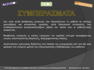 Ανάπτυξη εφαρμογών σε περιβάλλον Scratch με συνδυασμό της παιχνιδομηχανής Kinect Μπακόπουλος Ν. , Χιωτέλης Ι.
Δεν είναι απλά βοηθητικές συσκευές που διευκολύνουν το μαθητή σε κάποιες
χρονοβόρες και κοπιαστικές εργασίες, αλλά διανοητικοί συνεργάτες που
αναδιοργανώνουν (ανακατασκευάζουν ριζικά) τον τρόπο που οι μαθητές/τριες
σκέφτονται.
Βοηθητικές συσκευές οι οποίες ενισχύουν την σχολική επιτυχία προσφέροντας
γνώση, αναπτύσσοντας δεξιότητες, διαμορφώνοντας στάσεις.
Αναπτύσσουν κοινωνικές δεξιότητες στο πλαίσιο της συνεργασίας κάτι που θα είναι
χρήσιμο στα επόμενα χρόνια της επαγγελματικής σταδιοδρομίας των μαθητών.
 