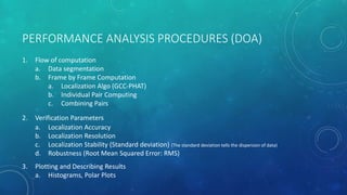 PERFORMANCE ANALYSIS PROCEDURES (DOA)
1. Flow of computation
a. Data segmentation
b. Frame by Frame Computation
a. Localization Algo (GCC-PHAT)
b. Individual Pair Computing
c. Combining Pairs
2. Verification Parameters
a. Localization Accuracy
b. Localization Resolution
c. Localization Stability (Standard deviation) (The standard deviation tells the dispersion of data)
d. Robustness (Root Mean Squared Error: RMS)
3. Plotting and Describing Results
a. Histograms, Polar Plots
 