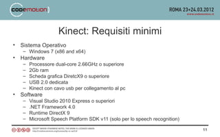 Kinect: Requisiti minimi
•   Sistema Operativo
    – Windows 7 (x86 and x64)
•   Hardware
    –   Processore dual-core 2.66GHz o superiore
    –   2Gb ram
    –   Scheda grafica DiretcX9 o superiore
    –   USB 2.0 dedicata
    –   Kinect con cavo usb per collegamento al pc
•   Software
    –   Visual Studio 2010 Express o superiori
    –   .NET Framework 4.0
    –   Runtime DirectX 9
    –   Microsoft Speech Platform SDK v11 (solo per lo speech recognition)

                                                                             11
 