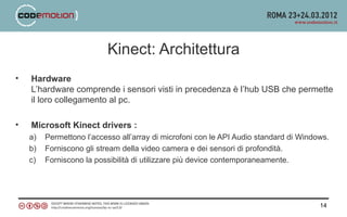 Kinect: Architettura
•   Hardware
    L’hardware comprende i sensori visti in precedenza è l’hub USB che permette
    il loro collegamento al pc.

•   Microsoft Kinect drivers :
    a)   Permettono l’accesso all’array di microfoni con le API Audio standard di Windows.
    b)   Forniscono gli stream della video camera e dei sensori di profondità.
    c)   Forniscono la possibilità di utilizzare più device contemporaneamente.




                                                                                       14
 