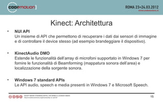 Kinect: Architettura
•   NUI API
    Un insieme di API che permettono di recuperare i dati dai sensori di immagine
    e di controllare il device stesso (ad esempio brandeggiare il dispositivo).

•   KinectAudio DMO
    Estende le funzionalità dell’array di microfoni supportato in Windows 7 per
    fornire le funzionalità di Beamforming (mappatura sonora dell’area) e
    localizzazione della sorgente sonora.

•   Windows 7 standard APIs
    Le API audio, speech e media presenti in Windows 7 e Microsoft Speech.

                                                                                  15
 