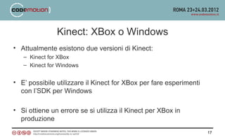 Kinect: XBox o Windows
• Attualmente esistono due versioni di Kinect:
   – Kinect for XBox
   – Kinect for Windows


• E’ possibile utilizzare il Kinect for XBox per fare esperimenti
  con l’SDK per Windows

• Si ottiene un errore se si utilizza il Kinect per XBox in
  produzione
                                                                    17
 