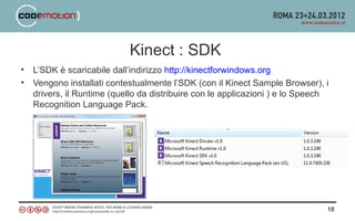 Kinect : SDK
•   L’SDK è scaricabile dall’indirizzo http://kinectforwindows.org
•   Vengono installati contestualmente l’SDK (con il Kinect Sample Browser), i
    drivers, il Runtime (quello da distribuire con le applicazioni ) e lo Speech
    Recognition Language Pack.




                                                                               18
 