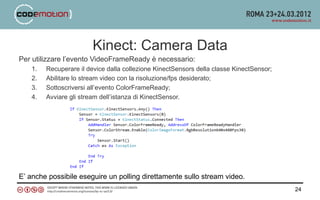 Kinect: Camera Data
Per utilizzare l’evento VideoFrameReady è necessario:
    1.   Recuperare il device dalla collezione KinectSensors della classe KinectSensor;
    2.   Abilitare lo stream video con la risoluzione/fps desiderato;
    3.   Sottoscriversi all’evento ColorFrameReady;
    4.   Avviare gli stream dell’istanza di KinectSensor.




E’ anche possibile eseguire un polling direttamente sullo stream video.
                                                                                          24
 