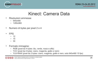 Kinect: Camera Data
•   Risoluzioni ammesse
     – 640x480
     – 1280x960

•   Numero di bytes per pixel 2 o 4

•   FPS
     – 12
     – 15
     – 30

•   Formato immagine:
     – RGB (pixel da 4 bytes: blu, verde, rosso e alfa)
     – YUV (pixel da 4 bytes: ciano, magenta, giallo e nero)
     – YUV-RAW (pixel da 2 bytes: ciano, magenta, giallo e nero, solo 640x480 15 fps)

                                                                                        25
 