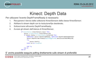 Kinect: Depth Data
Per utilizzare l’evento DepthFrameReady è necessario:
    1.   Recuperare il device dalla collezione KinectSensors della classe KinectSensor;
    2.   Abilitare lo stream depth con la risoluzione/fps desiderato;
    3.   Sottoscriversi all’evento DepthFrameReady;
    4.   Avviare gli stream dell’istanza di KinectSensor.




E’ anche possibile eseguire polling direttamente sullo stream di profondità
                                                                                          29
 