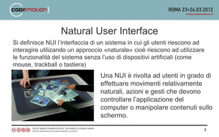 Natural User Interface
Si definisce NUI l’interfaccia di un sistema in cui gli utenti riescono ad
interagire utilizando un approccio «naturale» cioè riescono ad utilizzare
le funzionalità del sistema senza l’uso di dispositivi artificiali (come
mouse, trackball o tastiera)
                                 Una NUI è rivolta ad utenti in grado di
                                 effettuare movimenti relativamente
                                 naturali, azioni e gesti che devono
                                 controllare l’applicazione del
                                 computer o manipolare contenuti sullo
                                 schermo.

                                                                         3
 
