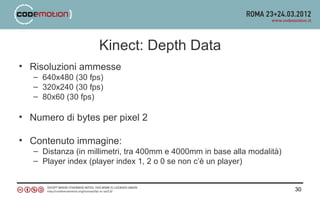 Kinect: Depth Data
• Risoluzioni ammesse
   – 640x480 (30 fps)
   – 320x240 (30 fps)
   – 80x60 (30 fps)

• Numero di bytes per pixel 2

• Contenuto immagine:
   – Distanza (in millimetri, tra 400mm e 4000mm in base alla modalità)
   – Player index (player index 1, 2 o 0 se non c’è un player)


                                                                          30
 