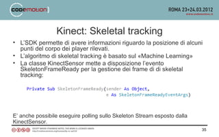 Kinect: Skeletal tracking
• L’SDK permette di avere informazioni riguardo la posizione di alcuni
  punti del corpo dei player rilevati.
• L’algoritmo di skeletal tracking è basato sul «Machine Learning»
• La classe KinectSensor mette a disposizione l’evento
  SkeletonFrameReady per la gestione dei frame di di skeletal
  tracking:




E’ anche possibile eseguire polling sullo Skeleton Stream esposto dalla
KinectSensor.
                                                                          35
 