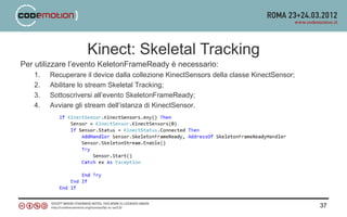 Kinect: Skeletal Tracking
Per utilizzare l’evento KeletonFrameReady è necessario:
   1.   Recuperare il device dalla collezione KinectSensors della classe KinectSensor;
   2.   Abilitare lo stream Skeletal Tracking;
   3.   Sottoscriversi all’evento SkeletonFrameReady;
   4.   Avviare gli stream dell’istanza di KinectSensor.




                                                                                         37
 