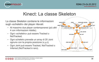 Kinect: La classe Skeleton
La classe Skeleton contiene le informazioni
sugli «scheletri» dei player rilevati:
 – Al massimo due player contemporanei (più altri
   4 con informazioni ridotte);
 – Ogni «scheletro» può essere Tracked o
   NotTracked;
 – Ogni scheletro prevede un array di 20 Joint
   ognuno con la propria posizione (x,y,z);
 – Ogni Joint può essere Tracked, NotTracked o
   Inferred (NotTracked è raro).



                                                    38
 