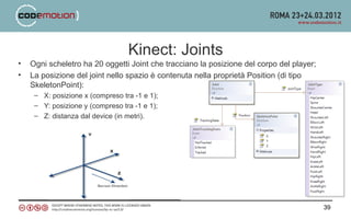 Kinect: Joints
•   Ogni scheletro ha 20 oggetti Joint che tracciano la posizione del corpo del player;
•   La posizione del joint nello spazio è contenuta nella proprietà Position (di tipo
    SkeletonPoint):
     – X: posizione x (compreso tra -1 e 1);
     – Y: posizione y (compreso tra -1 e 1);
     – Z: distanza dal device (in metri).




                                                                                          39
 