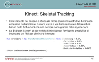 Kinect: Skeletal Tracking
•   Il rilevamento dei sensori è affetto da errore (problemi costruttivi, luminosità
    eccessiva dell’ambiente, rumore visivo e via discorrendo) e i dati restituiti
    hanno delle fluttuazioni che non sempre sono gradite nelle applicazioni.
•   Lo Skeleton Stream esposto dalla KinectSensor fornisce la possibilità di
    impostare dei filtri per eliminare il rumore:




                                                                                  40
 
