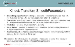 Kinect: TransformSmoothParameters
•   Smoothing : specifica lo smoothing da applicare. I valori sono compresi tra 0 e 1.
    Più il valore si avvicia a 1 e più viene applicato il fattore di smoothing;
•   Correction : specifica la correzione da apportare ai dati. I valori sono compresi tra 0
    e 1. Più piccolo il valore inserito e meno è la correzione sui dati grezzi;
•   Prediction : specifica il numero di frame previsti;
•   Jitter Radius : specifica il raggio di riduzione del jitter (in metri). Ogni jitter esterno
    al raggio è riportato nel raggio impostato;
•   MaximumDeviation Radius : specifica il raggio massimo (in metri) che i punti filtrati
    possono deviare rispetto ai dati grezzi

Non esistono dei valori «buoni» da utilizzare, è necessario eseguire delle prove per
  capire quali sono i più adatti per la specifica applicazione

                                                                                             41
 