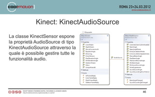 Kinect: KinectAudioSource
La classe KinectSensor espone
la proprietà AudioSource di tipo
KinectAudioSource attraverso la
quale è possibile gestire tutte le
funzionalità audio.




                                         46
 