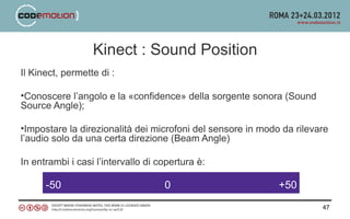 Kinect : Sound Position
Il Kinect, permette di :

•Conoscere l’angolo e la «confidence» della sorgente sonora (Sound
Source Angle);

•Impostare la direzionalità dei microfoni del sensore in modo da rilevare
l’audio solo da una certa direzione (Beam Angle)

In entrambi i casi l’intervallo di copertura è:

      -50                           0                        +50
                                                                       47
 