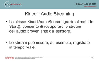 Kinect : Audio Streaming
• La classe KinectAudioSource, grazie al metodo
  Start(), consente di recuperare lo stream
  dell’audio proveniente dal sensore.

• Lo stream può essere, ad esempio, registrato
  in tempo reale.

                                                 49
 