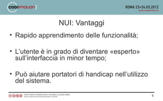 NUI: Vantaggi
• Rapido apprendimento delle funzionalità;

• L’utente è in grado di diventare «esperto»
  sull’interfaccia in minor tempo;

• Può aiutare portatori di handicap nell’utilizzo
  del sistema.

                                                    5
 