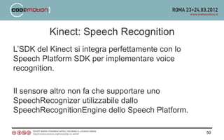 Kinect: Speech Recognition
L’SDK del Kinect si integra perfettamente con lo
Speech Platform SDK per implementare voice
recognition.

Il sensore altro non fa che supportare uno
SpeechRecognizer utilizzabile dallo
SpeechRecognitionEngine dello Speech Platform.

                                                   50
 